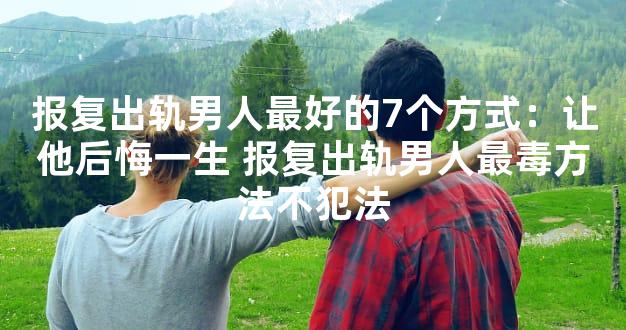 报复出轨男人最好的7个方式：让他后悔一生 报复出轨